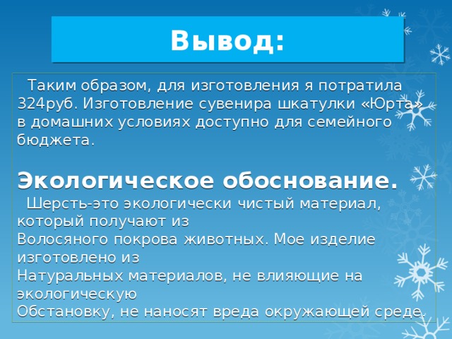 Вывод:  Таким образом, для изготовления я потратила 324руб. Изготовление сувенира шкатулки «Юрта» в домашних условиях доступно для семейного бюджета. Экологическое обоснование.  Шерсть-это экологически чистый материал, который получают из Волосяного покрова животных. Мое изделие изготовлено из Натуральных материалов, не влияющие на экологическую Обстановку, не наносят вреда окружающей среде . 