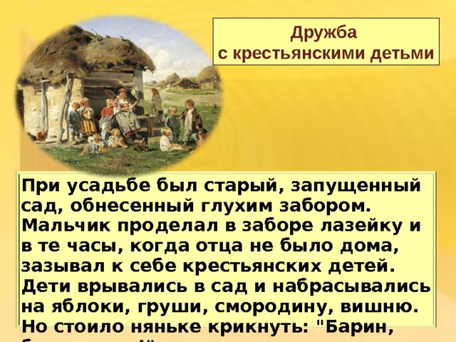 Дружба с крестьянскими детьми Пр и у садьбе был старый, запущенный сад, обнесенный глухим забором. Мальчик проделал в заборе лазейку и в те часы, когда отца не было дома, зазывал к себе крестьянских детей. Дети врывались в сад и набрасывались на яблоки, груши, смородину, вишню. Но стоило няньке крикнуть: 