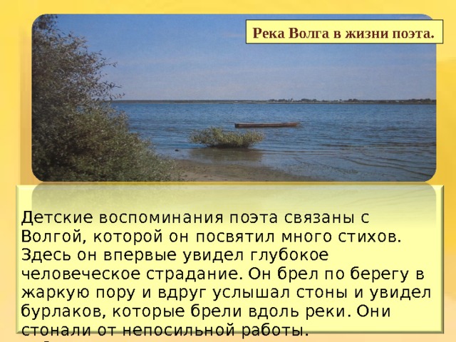  Река Волга в жизни поэта. Детские воспоминания поэта связаны с Волгой, которой он посвятил много стихов. Здесь он впервые увидел глубокое человеческое страдание. Он брел по берегу в жаркую пору и вдруг услышал стоны и увидел бурлаков, которые брели вдоль реки . Они стонали от непосильной работы. Ребенок начал задумываться над жестокостью жизни. Рано ему открылась картина народного бедствия. 