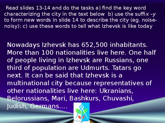 Read slides 13-14 and do the tasks a) find the key word characterizing the city in the text below b) use the suffix –y to form new words in slide 14 to describe the city (eg. noise-noisy); c) use these words to tell what Izhevsk is like today Nowadays Izhevsk has 652,500 inhabitants. More than 100 nationalities live here. One half of people living in Izhevsk are Russians, one third of population are Udmurts. Tatars go next. It can be said that Izhevsk is a multinational city because representatives of other nationalities live here: Ukranians, Belorussians, Mari, Bashkurs, Chuvashi,  Judish, Germans….