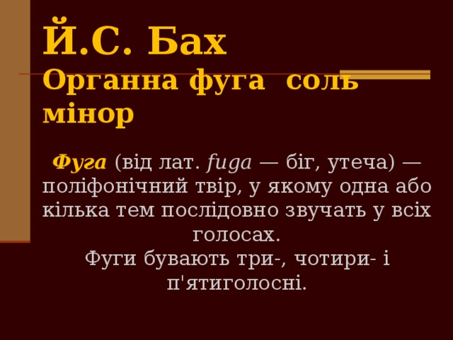 Й.С. Ба­х  Органна фуга соль мінор Фуга (від лат. fuga — біг, утеча) — поліфонічний твір, у якому одна або кілька тем послідовно звучать у всіх голосах. Фуги бувають три-, чотири- і п'ятиголосні. 