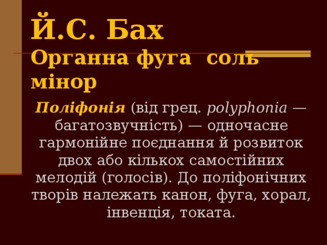 Й.С. Ба­х  Органна фуга соль мінор Поліфонія (від грец. polyphonia — багатозвучність) — одночас­не гармонійне поєднання й розвиток двох або кількох самостійних мелодій (голосів). До поліфонічних творів належать канон, фуга, хорал, інвенція, токата. 