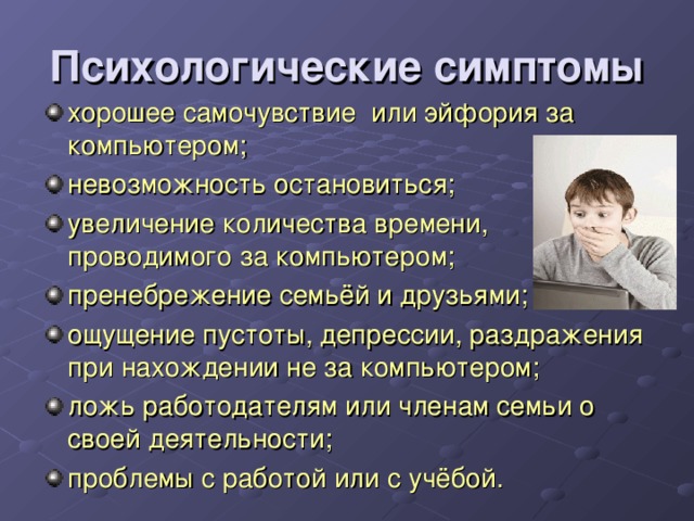 Психологические симптомы хорошее самочувствие или эйфория за компьютером; невозможность остановиться; увеличение количества времени, проводимого за компьютером; пренебрежение семьёй и друзьями; ощущение пустоты, депрессии, раздражения при нахождении не за компьютером; ложь работодателям или членам семьи о своей деятельности; проблемы с работой или с учёбой. 