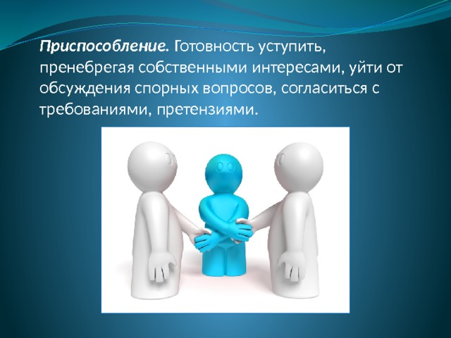 Приспособление. Готовность уступить, пренебрегая собственными интересами, уйти от обсуждения спорных вопросов, согласиться с требованиями, претензиями. 