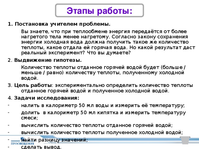 Этапы работы: 1. Постановка учителем проблемы.   Вы знаете, что при теплообмене энергия передаётся от более нагретого тела менее нагретому. Согласно закону сохранения энергии холодная вода должна получить такое же количество теплоты, какое отдала ей горячая вода. Но какой результат даст реальный эксперимент? Что вы думаете? 2. Выдвижение гипотезы.  Количество теплоты отданное горячей водой будет (больше / меньше / равно) количеству теплоты, полученному холодной водой. 3. Цель работы : экспериментально определить количество теплоты отданное горячей водой и полученное холодной водой. 4. Задачи исследования: