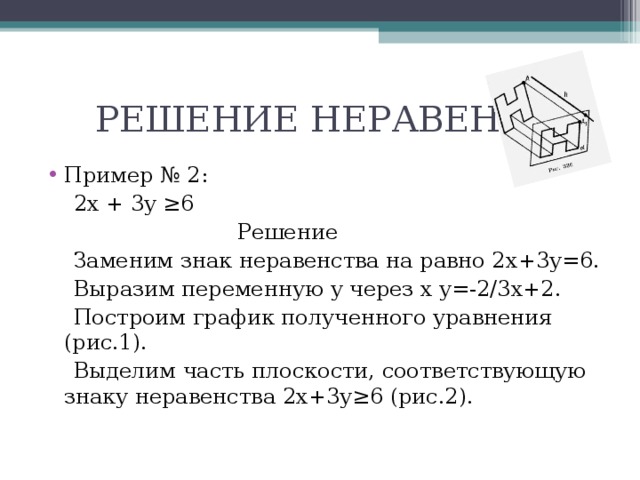  РЕШЕНИЕ НЕРАВЕНСТВ Пример № 2:  2 x  +  3y  ≥6  Решение  Заменим знак неравенства на равно 2 x+3y=6 .  Выразим переменную y через x  y=-2/3x+2 .  Построим график полученного уравнения (рис.1).  Выделим часть плоскости, соответствующую знаку неравенства 2 x+3y≥6 (рис.2). 
