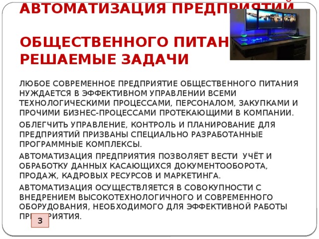 АВТОМАТИЗАЦИЯ ПРЕДПРИЯТИЙ  ОБЩЕСТВЕННОГО ПИТАНИЯ  РЕШАЕМЫЕ ЗАДАЧИ ЛЮБОЕ СОВРЕМЕННОЕ ПРЕДПРИЯТИЕ ОБЩЕСТВЕННОГО ПИТАНИЯ НУЖДАЕТСЯ В ЭФФЕКТИВНОМ УПРАВЛЕНИИ ВСЕМИ ТЕХНОЛОГИЧЕСКИМИ ПРОЦЕССАМИ, ПЕРСОНАЛОМ, ЗАКУПКАМИ И ПРОЧИМИ БИЗНЕС-ПРОЦЕССАМИ ПРОТЕКАЮЩИМИ В КОМПАНИИ. ОБЛЕГЧИТЬ УПРАВЛЕНИЕ, КОНТРОЛЬ И ПЛАНИРОВАНИЕ ДЛЯ ПРЕДПРИЯТИЙ ПРИЗВАНЫ СПЕЦИАЛЬНО РАЗРАБОТАННЫЕ ПРОГРАММНЫЕ КОМПЛЕКСЫ. АВТОМАТИЗАЦИЯ ПРЕДПРИЯТИЯ ПОЗВОЛЯЕТ ВЕСТИ УЧЁТ И ОБРАБОТКУ ДАННЫХ КАСАЮЩИХСЯ ДОКУМЕНТООБОРОТА, ПРОДАЖ, КАДРОВЫХ РЕСУРСОВ И МАРКЕТИНГА. АВТОМАТИЗАЦИЯ ОСУЩЕСТВЛЯЕТСЯ В СОВОКУПНОСТИ С ВНЕДРЕНИЕМ ВЫСОКОТЕХНОЛОГИЧНОГО И СОВРЕМЕННОГО ОБОРУДОВАНИЯ, НЕОБХОДИМОГО ДЛЯ ЭФФЕКТИВНОЙ РАБОТЫ ПРЕДПРИЯТИЯ. 3 