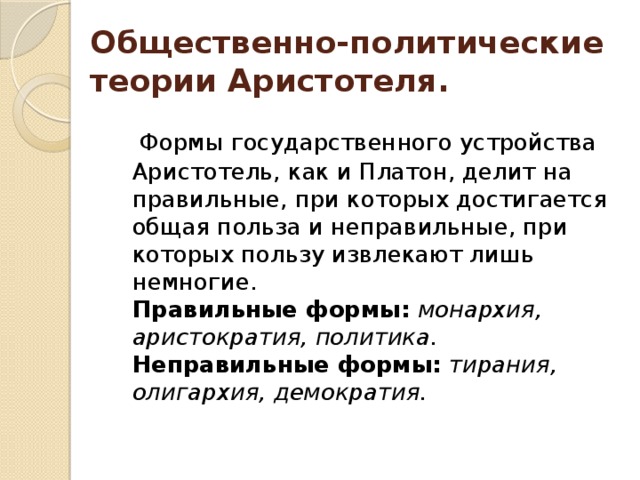 Общественно-политические теории Аристотеля.      Формы государственного устройства Аристотель, как и Платон, делит на правильные, при которых достигается общая польза и неправильные, при которых пользу извлекают лишь немногие.   Правильные формы:   монархия, аристократия, политика.    Неправильные формы:   тирания, олигархия, демократия.     