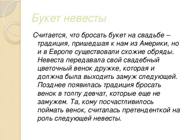 Букет невесты Считается, что бросать букет на свадьбе – традиция, пришедшая к нам из Америки, но и в Европе существовали схожие обряды. Невеста передавала свой свадебный цветочный венок дружке, которая и должна была выходить замуж следующей. Позднее появилась традиция бросать венок в толпу девчат, которые еще не замужем. Та, кому посчастливилось поймать венок, считалась претенденткой на роль следующей невесты. 