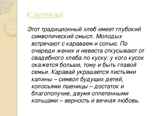 Каравай Этот традиционный хлеб имеет глубокий символический смысл. Молодых встречают с караваем и солью. По очереди жених и невеста откусывают от свадебного хлеба по куску: у кого кусок окажется больше, тому и быть главой семьи. Каравай украшается листьями калины – символ будущих детей, колосьями пшеницы – достаток и благополучие, двумя сплетенными кольцами – верность и вечная любовь. 