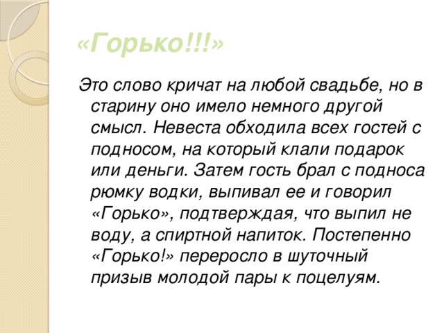 «Горько!!!» Это слово кричат на любой свадьбе, но в старину оно имело немного другой смысл. Невеста обходила всех гостей с подносом, на который клали подарок или деньги. Затем гость брал с подноса рюмку водки, выпивал ее и говорил «Горько», подтверждая, что выпил не воду, а спиртной напиток. Постепенно «Горько!» переросло в шуточный призыв молодой пары к поцелуям. 