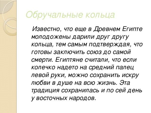 Обручальные кольца  Известно, что еще в Древнем Египте молодожены дарили друг другу кольца, тем самым подтверждая, что готовы заключить союз до самой смерти. Египтяне считали, что если колечко надето на средний палец левой руки, можно сохранить искру любви в душе на всю жизнь. Эта традиция сохранилась и по сей день у восточных народов. 