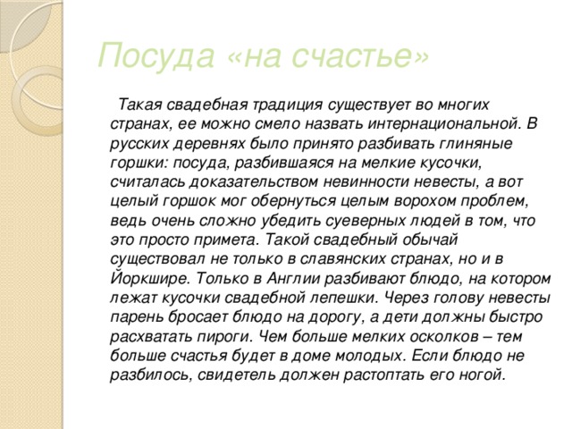 Посуда «на счастье»  Такая свадебная традиция существует во многих странах, ее можно смело назвать интернациональной. В русских деревнях было принято разбивать глиняные горшки: посуда, разбившаяся на мелкие кусочки, считалась доказательством невинности невесты, а вот целый горшок мог обернуться целым ворохом проблем, ведь очень сложно убедить суеверных людей в том, что это просто примета. Такой свадебный обычай существовал не только в славянских странах, но и в Йоркшире. Только в Англии разбивают блюдо, на котором лежат кусочки свадебной лепешки. Через голову невесты парень бросает блюдо на дорогу, а дети должны быстро расхватать пироги. Чем больше мелких осколков – тем больше счастья будет в доме молодых. Если блюдо не разбилось, свидетель должен растоптать его ногой. 