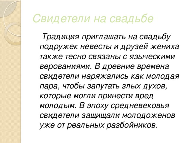 Свидетели на свадьбе  Традиция приглашать на свадьбу подружек невесты и друзей жениха также тесно связаны с языческими верованиями. В древние времена свидетели наряжались как молодая пара, чтобы запутать злых духов, которые могли принести вред молодым. В эпоху средневековья свидетели защищали молодоженов уже от реальных разбойников. 