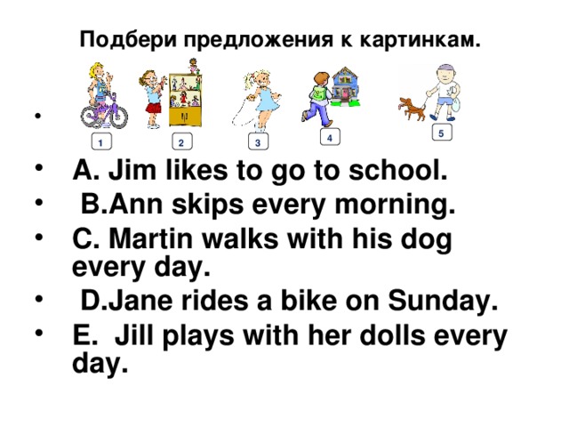 Подбери предложения к картинкам.    A. Jim likes to go to school.  B.Ann skips every morning. C. Martin walks with his dog every day.  D.Jane rides a bike on Sunday. E. Jill plays with her dolls every day. 5 4 1 2 3 