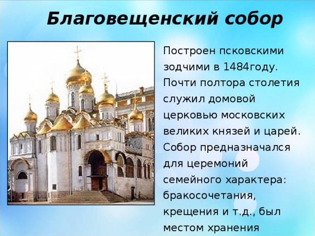 Благовещенский собор Построен псковскими зодчими в 1484году. Почти полтора столетия служил домовой церковью московских великих князей и царей. Собор предназначался для церемоний семейного характера: бракосочетания, крещения и т.д., был местом хранения великокняжеской и царской казны.