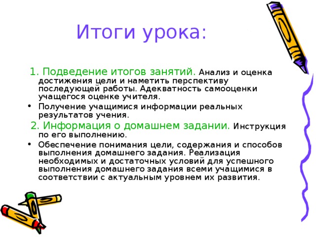 Итоги урока:  1. Подведение итогов занятий. Анализ и оценка достижения цели и наметить перспективу последующей работы. Адекватность самооценки учащегося оценке учителя. Получение учащимися информации реальных результатов учения.  2. Информация о домашнем задании. Инструкция по его выполнению. Обеспечение понимания цели, содержания и способов выполнения домашнего задания. Реализация необходимых и достаточных условий для успешного выполнения домашнего задания всеми учащимися в соответствии с актуальным уровнем их развития. 