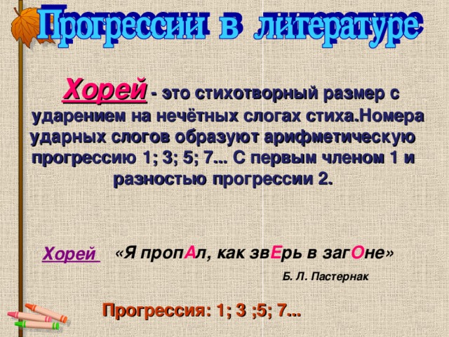  Хорей  -  это стихотворный размер с  ударением на нечётных слогах стиха.Номера ударных слогов образуют  арифметическую прогрессию 1; 3; 5; 7... С первым членом 1 и разностью прогрессии 2. «Я проп А л, как зв Е рь в заг О не» Хорей Б. Л. Пастернак Прогрессия: 1; 3 ;5; 7...  