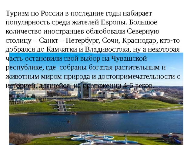 Туризм по России в последние годы набирает популярность среди жителей Европы. Большое количество иностранцев облюбовали Северную столицу – Санкт – Петербург, Сочи, Краснодар, кто-то добрался до Камчатки и Владивостока, ну а некоторая часть остановили свой выбор на Чувашской республике, где собраны богатая растительным и животным миром природа и достопримечательности с историей, длящейся на протяжении 4-5 веков. 