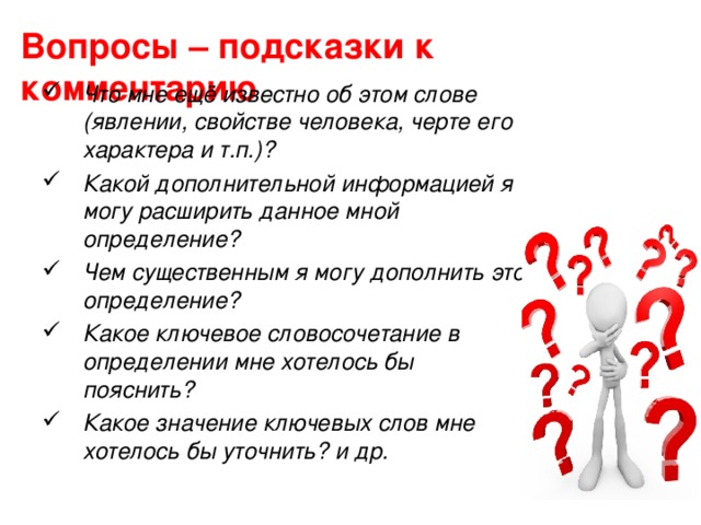 Вопросы – подсказки к комментарию Что мне ещё известно об этом слове (явлении, свойстве человека, черте его характера и т.п.)? Какой дополнительной информацией я могу расширить данное мной определение? Чем существенным я могу дополнить это определение? Какое ключевое словосочетание в определении мне хотелось бы пояснить? Какое значение ключевых слов мне хотелось бы уточнить? и др. 