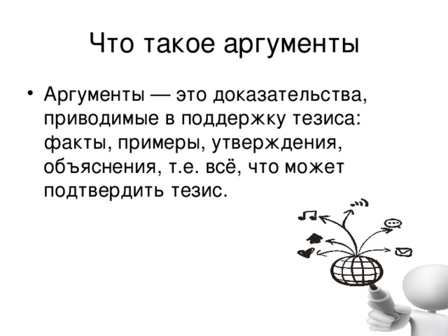 Что такое аргументы Аргументы — это доказательства, приводимые в поддержку тезиса: факты, примеры, утверждения, объяснения, т.е. всё, что может подтвердить тезис. 