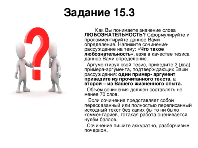 Задание 15.3  Как Вы понимаете значение слова ЛЮБОЗНАТЕЛЬНОСТЬ? Сформулируйте и прокомментируйте данное Вами определение. Напишите сочинение- рассуждение на тему: «Что такое любознательность» , взяв в качестве тезиса данное Вами определение.  Аргументируя свой тезис, приведите 2 (два) примера-аргумента, подтверждающих Ваши рассуждения: один пример- аргумент приведите из прочитанного текста, а второй – из Вашего жизненного опыта.  Объём сочинения должен составлять не менее 70 слов.  Если сочинение представляет собой пересказанный или полностью переписанный исходный текст без каких бы то ни было комментариев, тотакая работа оценивается нулём баллов.  Сочинение пишите аккуратно, разборчивым почерком. 