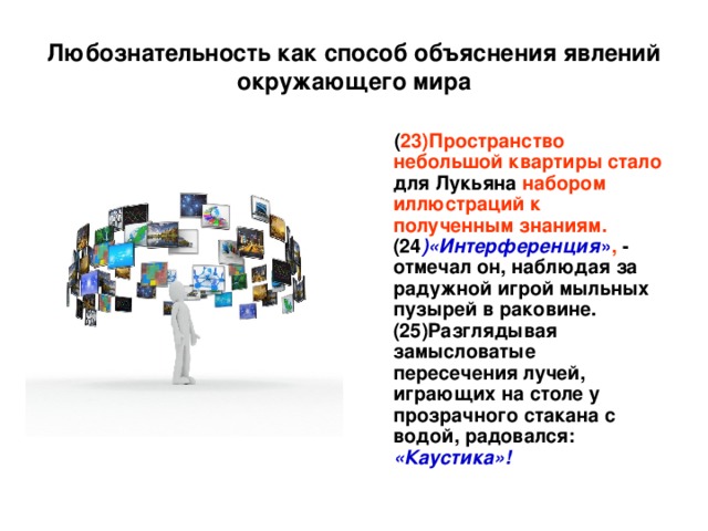 Любознательность как способ объяснения явлений окружающего мира  ( 23)Пространство небольшой квартиры  стало для Лукьяна набором иллюстраций к полученным знаниям. (24 )«Интерференция » , - отмечал он, наблюдая за радужной игрой мыльных пузырей в раковине. (25)Разглядывая замысловатые пересечения лучей, играющих на столе у прозрачного стакана с водой, радовался: «Каустика»!  
