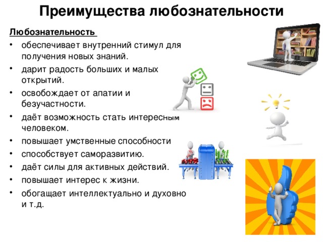 Преимущества любознательности   Любознательность обеспечивает внутренний стимул для получения новых знаний. дарит радость больших и малых открытий. освобождает от апатии и безучастности. даёт возможность стать интересным человеком. повышает умственные способности способствует саморазвитию. даёт силы для активных действий. повышает интерес к жизни. обогащает интеллектуально и духовно и т.д.  