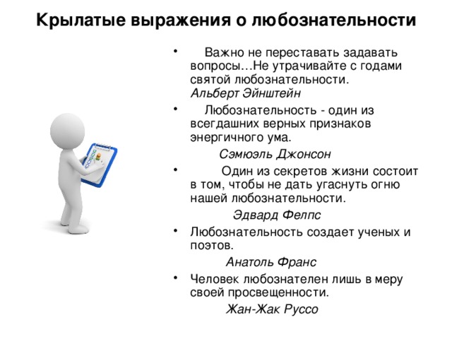 Крылатые выражения о любознательности    Важно не переставать задавать вопросы…Не утрачивайте с годами святой любознательности.  Альберт Эйнштейн  Любознательность - один из всегдашних верных признаков энергичного ума.  Сэмюэль Джонсон  Один из секретов жизни состоит в том, чтобы не дать угаснуть огню нашей любознательности.  Эдвард Фелпс Любознательность создает ученых и поэтов.  Анатоль Франс Человек любознателен лишь в меру своей просвещенности.  Жан-Жак Руссо 