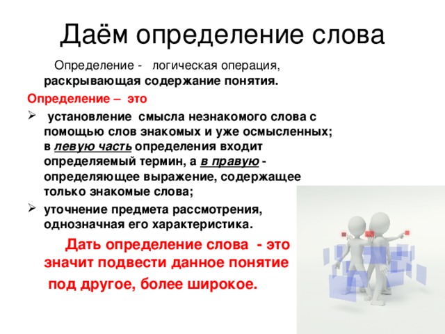 Даём определение слова  Определение -   логическая операция, раскрывающая содержание понятия. Определение – это  установление смысла незнакомого слова с помощью слов знакомых и уже осмысленных; в левую часть определения входит определяемый термин, а в правую - определяющее выражение, содержащее только знакомые слова; уточнение предмета рассмотрения, однозначная его характеристика.  Дать определение слова - это значит подвести данное понятие  под другое, более широкое. 