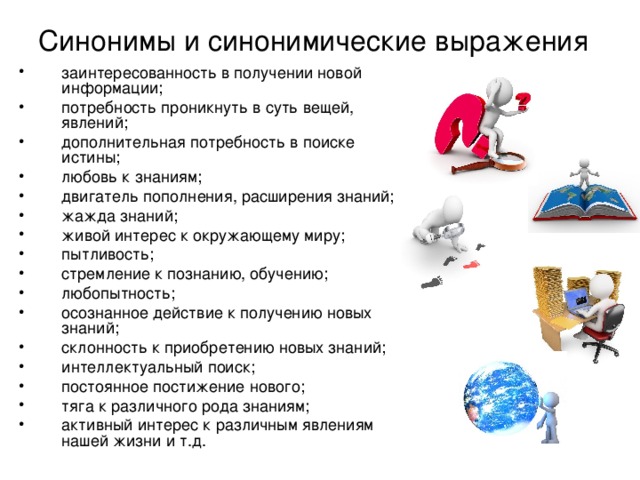 Синонимы и синонимические выражения заинтересованность в получении новой информации; потребность проникнуть в суть вещей, явлений; дополнительная потребность в поиске истины; любовь к знаниям; двигатель пополнения, расширения знаний; жажда знаний; живой интерес к окружающему миру; пытливость; стремление к познанию, обучению; любопытность; осознанное действие к получению новых знаний; склонность к приобретению новых знаний; интеллектуальный поиск; постоянное постижение нового; тяга к различного рода знаниям; активный интерес к различным явлениям нашей жизни и т.д.  