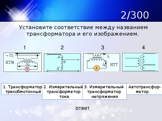 2/300  Установите соответствие между названием трансформатора и его изображением. 1 2 3 4 1. Трансформатор 2. Измерительный 4. Автотрансфор- 3. Измерительный трехобмоточный трансформатор матор трансформатор тока напряжения ответ 