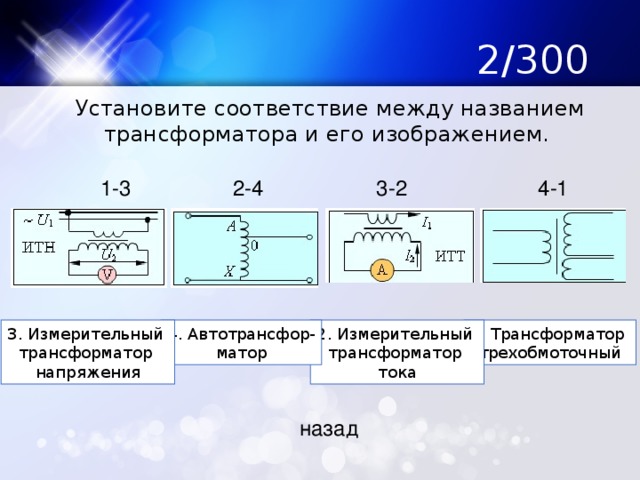 2/300  Установите соответствие между названием трансформатора и его изображением. 1-3 2-4 3-2 4-1 1. Трансформатор 2. Измерительный 4. Автотрансфор- 3. Измерительный трехобмоточный трансформатор матор трансформатор тока напряжения назад 