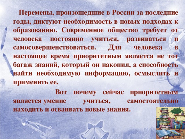   Перемены, произошедшие в России за последние годы, диктуют необходимость в новых подходах к образованию. Современное общество требует от человека постоянно учиться, развиваться и самосовершенствоваться. Для человека в настоящее время приоритетным является не тот багаж знаний, который он накопил, а способность найти необходимую информацию, осмыслить и применить ее.  Вот почему сейчас приоритетным является умение учиться, самостоятельно находить и осваивать новые знания.