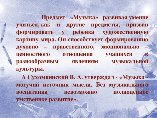 Предмет «Музыка» развивая   умение учиться, как и другие предметы, призван формировать у ребенка художественную картину мира. Он способствует формированию духовно – нравственного, эмоционально – ценностного отношения учащихся к разнообразным явлениям музыкальной культуры.  А Сухомлинский В. А. утверждал - «Музыка - могучий источник мысли. Без музыкального воспитания невозможно полноценное умственное развитие».