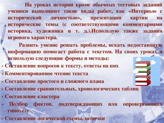 На уроках истории кроме обычных тестовых заданий ученики выполняют такие виды работ, как «Интервью с исторической личностью», презентации картин на исторические темы (с соответствующими комментариями историка, художника и т. д.).Использую также задания игрового характера.  Развить умение решать проблемы, искать недостающую информацию помогает работа с текстом. На своих уроках я использую следующие формы и методы: - Составление вопросов к тексту, ответы на них - Комментированное чтение текста - Составление простого и сложного плана - Составление сравнительных, хронологических таблиц - Составление кластера - Подбор фактов, подтверждающих или опровергающих гипотезу - Составление логической схемы, цепочки