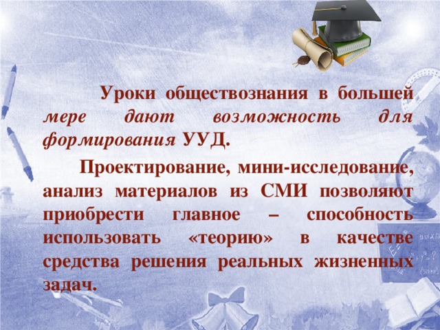   Уроки обществознания в большей мере дают возможность для формирования УУД.  Проектирование, мини-исследование, анализ материалов из СМИ позволяют приобрести главное – способность использовать «теорию» в качестве средства решения реальных жизненных задач.