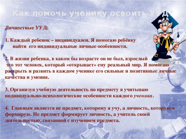 Как помочь ученику освоить УУД?   Личностные УУД:    1. Каждый ребенок – индивидуален. Я помогаю ребёнку  найти его индивидуальные личные особенности.   2. В жизни ребенка, в каком бы возрасте он не был, взрослый  это тот человек, который «открывает» ему реальный мир. Я помогаю раскрыть и развить в каждом ученике его сильные и позитивные личные качества и умения.   3. Организуя учебную деятельность по предмету я учитываю индивидуально-психологические особенности каждого ученика .   4. Главным является не предмет, которому я учу, а личность, которую я формирую. Не предмет формирует личность, а учитель своей деятельностью, связанной с изучением предмета.