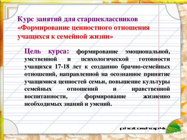 Курс занятий для старшеклассников  «Формирование ценностного отношения учащихся к семейной жизни»  Цель курса:  формирование эмоциональной, умственной и психологической готовности учащихся 17-18 лет к созданию брачно-семейных отношений, направленной на осознанное принятие учащимися ценностей семьи, повышение культуры семейных отношений и нравственной воспитанности, формирование жизненно необходимых знаний и умений. 