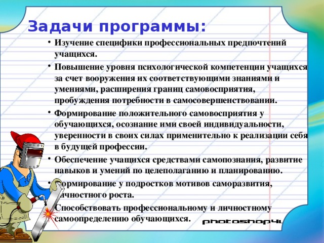 Задачи программы:   Изучение специфики профессиональных предпочтений учащихся. Повышение уровня психологической компетенции учащихся за счет вооружения их соответствующими знаниями и умениями, расширения границ самовосприятия, пробуждения потребности в самосовершенствовании. Формирование положительного самовосприятия у обучающихся, осознание ими своей индивидуальности, уверенности в своих силах применительно к реализации себя в будущей профессии. Обеспечение учащихся средствами самопознания, развитие навыков и умений по целеполаганию и планированию. Формирование у подростков мотивов саморазвития, личностного роста. Способствовать профессиональному и личностному самоопределению обучающихся. 