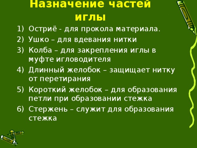 Назначение частей иглы Остриё - для прокола материала. Ушко – для вдевания нитки Колба – для закрепления иглы в муфте игловодителя Длинный желобок – защищает нитку от перетирания Короткий желобок – для образования петли при образовании стежка Стержень – служит для образования стежка 