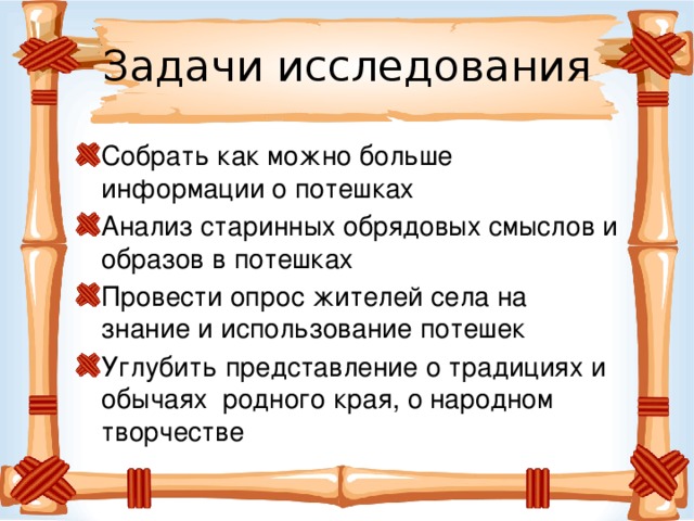 Задачи исследования Собрать как можно больше информации о потешках Анализ старинных обрядовых смыслов и образов в потешках Провести опрос жителей села на знание и использование потешек Углубить представление о традициях и обычаях родного края, о народном творчестве 