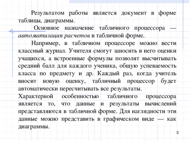  Результатом работы является документ в форме таблицы, диаграммы.  Основное назначение табличного процессора — автоматизация расчетов в табличной форме.  Например, в табличном процессоре можно вести классный журнал. Учителя смогут заносить в него оценки учащихся, а встроенные формулы позволят высчитывать средний балл для каждого ученика, общую успеваемость класса по предмету и др. Каждый раз, когда учитель вносит новую оценку, табличный процессор будет автоматически пересчитывать все результаты. Характерной особенностью табличного процессора является то, что данные и результаты вычислений представляются в табличной форме. Для наглядности эти данные можно представить в графическом виде — как диаграммы.  