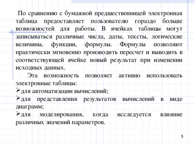  По сравнению с бумажной предшественницей электронная таблица предоставляет пользователю гораздо больше возможностей для работы. В ячейках таблицы могут записываться различные числа, даты, тексты, логические величины, функции, формулы. Формулы позволяют практически мгновенно производить пересчет и выводить в соответствующей ячейке новый результат при изменении исходных данных.  Эта возможность позволяет активно использовать электронные таблицы: для автоматизации вычислений; для представления результатов вычислений в виде диаграмм; для моделирования, когда исследуется влияние различных значений параметров.  