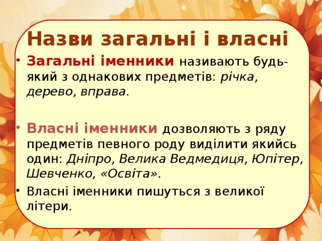 Назви загальні і власні Загальні іменники називають будь-який з однакових предметів: річка, дерево, вправа.  Власні іменники дозволяють з ряду предметів певного роду виділити якийсь один: Дніпро, Велика Ведмедиця, Юпітер, Шевченко,  «Освіта». Власні іменники пишуться з великої літери.  