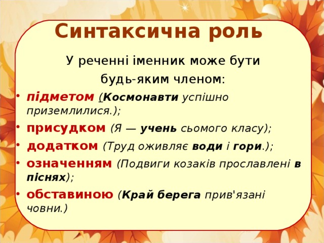 Синтаксична роль У реченні іменник може бути  будь-яким членом: підметом  ( Космонавти успішно приземлилися.); присудком  (Я — учень сьомого класу); додатком  (Труд оживляє води і гори .); означенням  (Подвиги козаків прославлені в піснях ); обставиною  ( Край берега прив'язані човни.)  