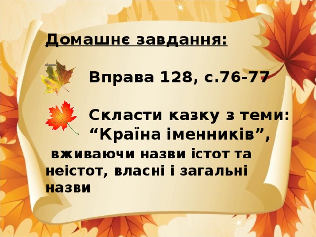 Домашнє завдання:    Вправа 128, с.76-77   Скласти казку з теми: “ Країна іменників”,  вживаючи назви істот та неістот, власні і загальні назви  