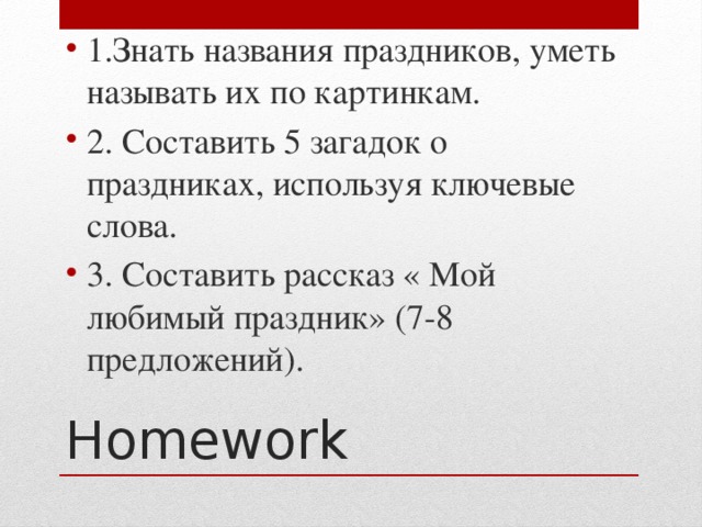 1.Знать названия праздников, уметь называть их по картинкам. 2. Составить 5 загадок о праздниках, используя ключевые слова. 3. Составить рассказ « Мой любимый праздник» (7-8 предложений).