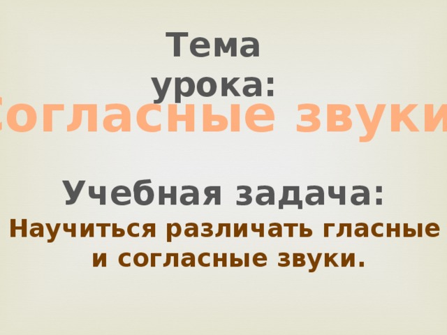 Тема урока: Согласные звуки.  Учебная задача: Научиться различать гласные  и согласные звуки. 