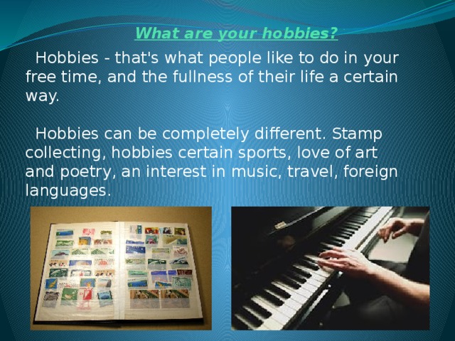 What are your hobbies?  Hobbies - that's what people like to do in your free time, and the fullness of their life a certain way.   Hobbies can be completely different. Stamp collecting, hobbies certain sports, love of art and poetry, an interest in music, travel, foreign languages. 